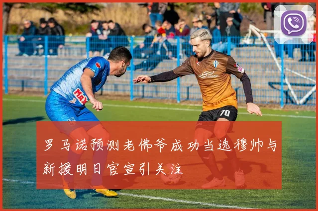 罗马诺预测老佛爷成功当选穆帅与新援明日官宣引关注
