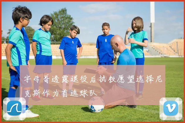字母哥透露退役后执教愿望选择尼克斯作为首选球队