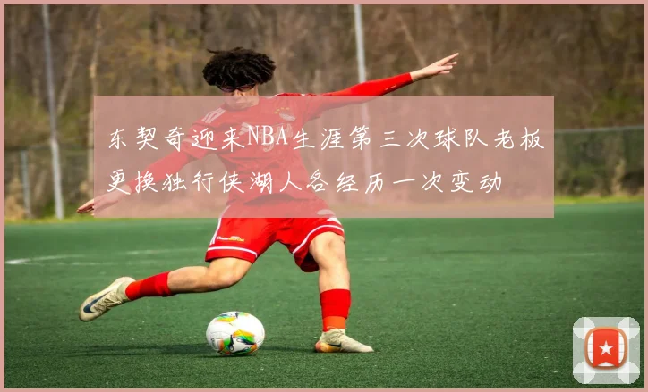 东契奇迎来NBA生涯第三次球队老板更换独行侠湖人各经历一次变动
