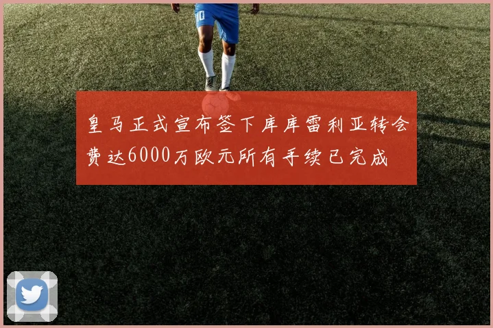 皇马正式宣布签下库库雷利亚转会费达6000万欧元所有手续已完成