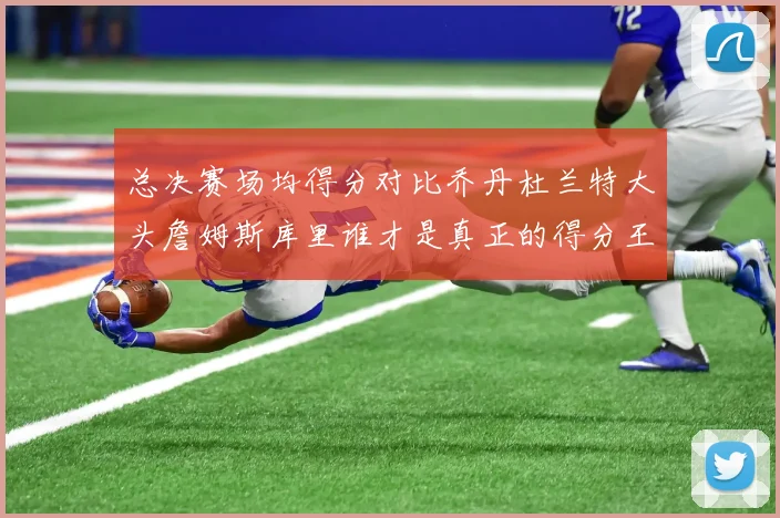 总决赛场均得分对比乔丹杜兰特大头詹姆斯库里谁才是真正的得分王