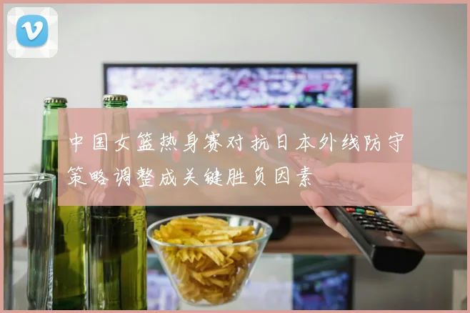 中国女篮热身赛对抗日本外线防守策略调整成关键胜负因素