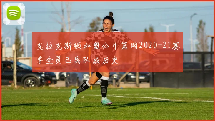 克拉克斯顿加盟公牛篮网2020-21赛季全员已离队成历史
