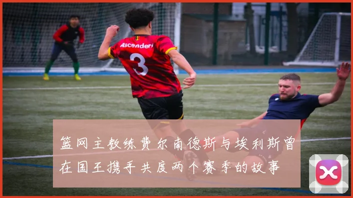 篮网主教练费尔南德斯与埃利斯曾在国王携手共度两个赛季的故事
