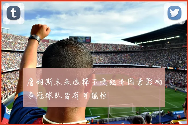 詹姆斯未来选择不受经济因素影响争冠球队皆有可能性
