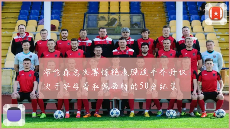 布伦森总决赛惊艳表现追平乔丹仅次于字母哥和佩蒂特的50分纪录