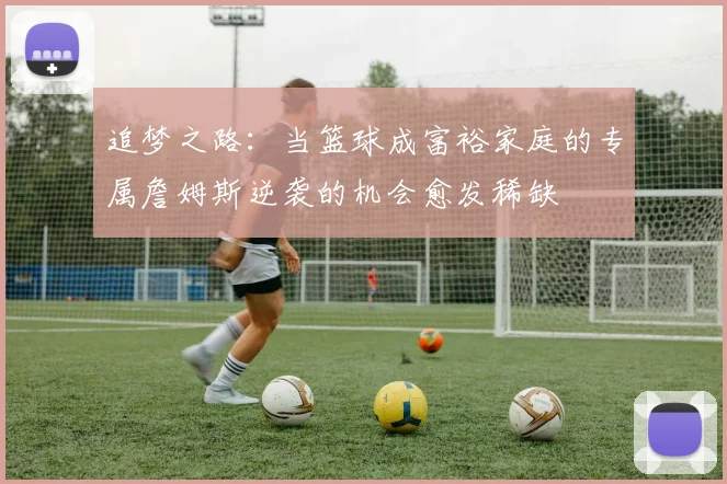 追梦之路：当篮球成富裕家庭的专属詹姆斯逆袭的机会愈发稀缺