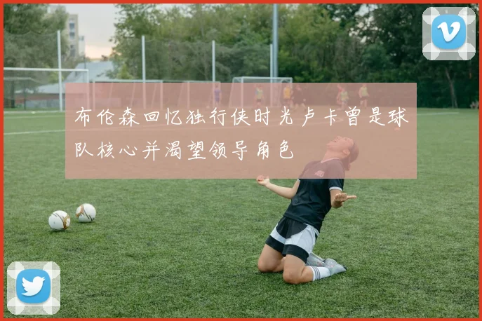 布伦森回忆独行侠时光卢卡曾是球队核心并渴望领导角色